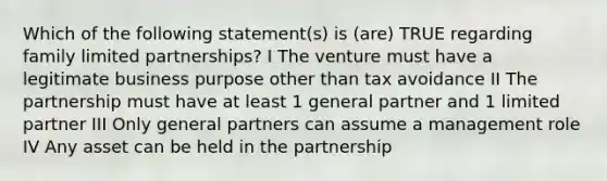 Which of the following statement(s) is (are) TRUE regarding family limited partnerships? I The venture must have a legitimate business purpose other than tax avoidance II The partnership must have at least 1 general partner and 1 limited partner III Only general partners can assume a management role IV Any asset can be held in the partnership