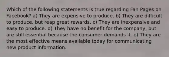 Which of the following statements is true regarding Fan Pages on Facebook? a) They are expensive to produce. b) They are difficult to produce, but reap great rewards. c) They are inexpensive and easy to produce. d) They have no benefit for the company, but are still essential because the consumer demands it. e) They are the most effective means available today for communicating new product information.