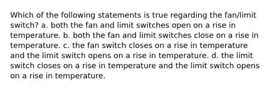 Which of the following statements is true regarding the fan/limit switch? a. both the fan and limit switches open on a rise in temperature. b. both the fan and limit switches close on a rise in temperature. c. the fan switch closes on a rise in temperature and the limit switch opens on a rise in temperature. d. the limit switch closes on a rise in temperature and the limit switch opens on a rise in temperature.