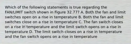 Which of the following statements is true regarding the FAN/LIMIT switch shown in Figure 32.77? A. Both the fan and limit switches open on a rise in temperature B. Both the fan and limit switches close on a rise in temperature C. The fan switch closes on a rise in temperature and the limit switch opens on a rise in temperature D. The limit switch closes on a rise in temperature and the fan switch opens on a rise in temperature