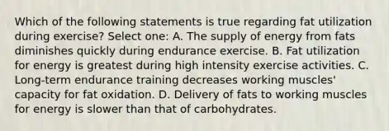 Which of the following statements is true regarding fat utilization during exercise? Select one: A. The supply of energy from fats diminishes quickly during endurance exercise. B. Fat utilization for energy is greatest during high intensity exercise activities. C. Long-term endurance training decreases working muscles' capacity for fat oxidation. D. Delivery of fats to working muscles for energy is slower than that of carbohydrates.