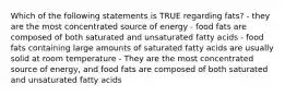 Which of the following statements is TRUE regarding fats? - they are the most concentrated source of energy - food fats are composed of both saturated and unsaturated fatty acids - food fats containing large amounts of saturated fatty acids are usually solid at room temperature - They are the most concentrated source of energy, and food fats are composed of both saturated and unsaturated fatty acids