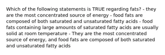 Which of the following statements is TRUE regarding fats? - they are the most concentrated source of energy - food fats are composed of both saturated and unsaturated fatty acids - food fats containing large amounts of saturated fatty acids are usually solid at room temperature - They are the most concentrated source of energy, and food fats are composed of both saturated and unsaturated fatty acids