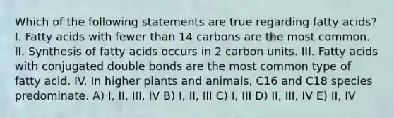 Which of the following statements are true regarding fatty acids? ​I. Fatty acids with fewer than 14 carbons are the most common. ​II. Synthesis of fatty acids occurs in 2 carbon units. ​III. Fatty acids with conjugated double bonds are the most common type of fatty acid. ​IV. In higher plants and animals, C16 and C18 species predominate. A) I, II, III, IV B) I, II, III C) I, III D) II, III, IV E) II, IV