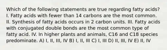 Which of the following statements are true regarding fatty acids? I. Fatty acids with fewer than 14 carbons are the most common. II. Synthesis of fatty acids occurs in 2 carbon units. III. Fatty acids with conjugated double bonds are the most common type of fatty acid. IV. In higher plants and animals, C16 and C18 species predominate. A) I, II, III, IV B) I, II, III C) I, III D) II, III, IV E) II, IV