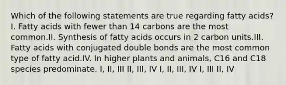 Which of the following statements are true regarding fatty acids?I. Fatty acids with fewer than 14 carbons are the most common.II. Synthesis of fatty acids occurs in 2 carbon units.III. Fatty acids with conjugated double bonds are the most common type of fatty acid.IV. In higher plants and animals, C16 and C18 species predominate. I, II, III II, III, IV I, II, III, IV I, III II, IV