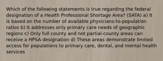 Which of the following statements is true regarding the federal designation of a Health Professional Shortage Area? (SATA) a) It is based on the number of available physicians-to-population ratios b) It addresses only primary care needs of geographic regions c) Only full county and not partial-county areas can receive a HPSA designation d) These areas demonstrate limited access for populations to primary care, dental, and mental health services