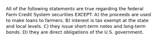 All of the following statements are true regarding the federal Farm Credit System securities EXCEPT: A) the proceeds are used to make loans to farmers. B) interest is tax exempt at the state and local levels. C) they issue short-term notes and long-term bonds. D) they are direct obligations of the U.S. government.