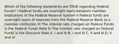 Which of the following statements are TRUE regarding Federal Funds? I Federal funds are overnight loans between member institutions of the Federal Reserve System II Federal funds are overnight loans of reserves from the Federal Reserve Bank to a member institution III The interest rate charged on Federal Funds is the Federal Funds Rate IV The interest rate charged on Federal Funds is the Discount Rate A. I and III B. I and IV C. II and III D. II and IV