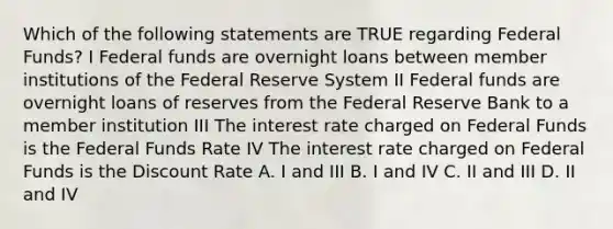 Which of the following statements are TRUE regarding Federal Funds? I Federal funds are overnight loans between member institutions of the Federal Reserve System II Federal funds are overnight loans of reserves from the Federal Reserve Bank to a member institution III The interest rate charged on Federal Funds is the Federal Funds Rate IV The interest rate charged on Federal Funds is the Discount Rate A. I and III B. I and IV C. II and III D. II and IV