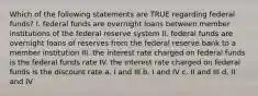 Which of the following statements are TRUE regarding federal funds? I. federal funds are overnight loans between member institutions of the federal reserve system II. federal funds are overnight loans of reserves from the federal reserve bank to a member institution III. the interest rate charged on federal funds is the federal funds rate IV. the interest rate charged on federal funds is the discount rate a. I and III b. I and IV c. II and III d. II and IV