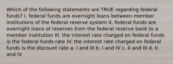 Which of the following statements are TRUE regarding federal funds? I. federal funds are overnight loans between member institutions of the federal reserve system II. federal funds are overnight loans of reserves from the federal reserve bank to a member institution III. the interest rate charged on federal funds is the federal funds rate IV. the interest rate charged on federal funds is the discount rate a. I and III b. I and IV c. II and III d. II and IV