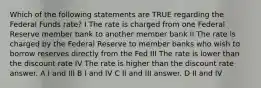 Which of the following statements are TRUE regarding the Federal Funds rate? I The rate is charged from one Federal Reserve member bank to another member bank II The rate is charged by the Federal Reserve to member banks who wish to borrow reserves directly from the Fed III The rate is lower than the discount rate IV The rate is higher than the discount rate answer. A I and III B I and IV C II and III answer. D II and IV