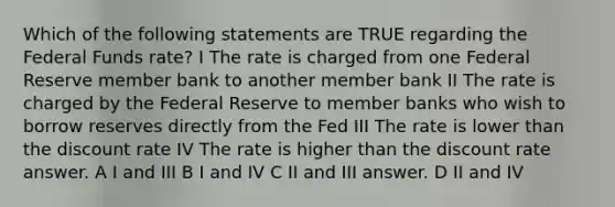 Which of the following statements are TRUE regarding the Federal Funds rate? I The rate is charged from one Federal Reserve member bank to another member bank II The rate is charged by the Federal Reserve to member banks who wish to borrow reserves directly from the Fed III The rate is lower than the discount rate IV The rate is higher than the discount rate answer. A I and III B I and IV C II and III answer. D II and IV