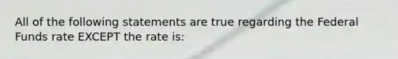 All of the following statements are true regarding the Federal Funds rate EXCEPT the rate is: