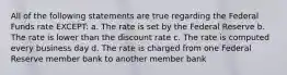 All of the following statements are true regarding the Federal Funds rate EXCEPT: a. The rate is set by the Federal Reserve b. The rate is lower than the discount rate c. The rate is computed every business day d. The rate is charged from one Federal Reserve member bank to another member bank