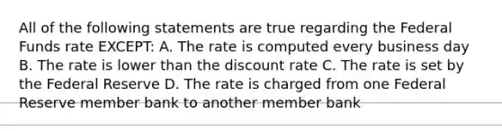 All of the following statements are true regarding the Federal Funds rate EXCEPT: A. The rate is computed every business day B. The rate is lower than the discount rate C. The rate is set by the Federal Reserve D. The rate is charged from one Federal Reserve member bank to another member bank