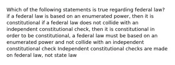 Which of the following statements is true regarding federal law? if a federal law is based on an enumerated power, then it is constitutional if a federal law does not collide with an independent constitutional check, then it is constitutional in order to be constitutional, a federal law must be based on an enumerated power and not collide with an independent constitutional check Independent constitutional checks are made on federal law, not state law