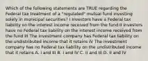 Which of the following statements are TRUE regarding the Federal tax treatment of a "regulated" mutual fund investing solely in municipal securities? I Investors have a Federal tax liability on the interest income received from the fund II Investors have no Federal tax liability on the interest income received from the fund III The investment company has Federal tax liability on the undistributed income that it retains IV The investment company has no Federal tax liability on the undistributed income that it retains A. I and III B. I and IV C. II and III D. II and IV