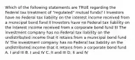 Which of the following statements are TRUE regarding the Federal tax treatment of "regulated" mutual funds? I Investors have no Federal tax liability on the interest income received from a municipal bond fund II Investors have no Federal tax liability on the interest income received from a corporate bond fund III The investment company has no Federal tax liability on the undistributed income that it retains from a municipal bond fund IV The investment company has no Federal tax liability on the undistributed income that it retains from a corporate bond fund A. I and III B. I and IV C. II and III D. II and IV