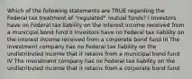 Which of the following statements are TRUE regarding the Federal tax treatment of "regulated" mutual funds? I Investors have no Federal tax liability on the interest income received from a municipal bond fund II Investors have no Federal tax liability on the interest income received from a corporate bond fund III The investment company has no Federal tax liability on the undistributed income that it retains from a municipal bond fund IV The investment company has no Federal tax liability on the undistributed income that it retains from a corporate bond fund