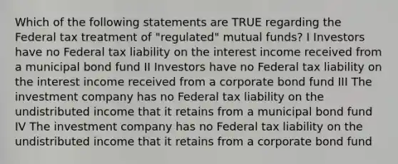 Which of the following statements are TRUE regarding the Federal tax treatment of "regulated" mutual funds? I Investors have no Federal tax liability on the interest income received from a municipal bond fund II Investors have no Federal tax liability on the interest income received from a corporate bond fund III The investment company has no Federal tax liability on the undistributed income that it retains from a municipal bond fund IV The investment company has no Federal tax liability on the undistributed income that it retains from a corporate bond fund