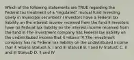 Which of the following statements are TRUE regarding the Federal tax treatment of a "regulated" mutual fund investing solely in municipal securities? I Investors have a Federal tax liability on the interest income received from the fund II Investors have no Federal tax liability on the interest income received from the fund III The investment company has Federal tax liability on the undistributed income that it retains IV The investment company has no Federal tax liability on the undistributed income that it retains StatusA A. I and III StatusB B. I and IV StatusC C. II and III StatusD D. II and IV