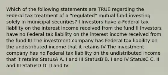 Which of the following statements are TRUE regarding the Federal tax treatment of a "regulated" mutual fund investing solely in municipal securities? I Investors have a Federal tax liability on the interest income received from the fund II Investors have no Federal tax liability on the interest income received from the fund III The investment company has Federal tax liability on the undistributed income that it retains IV The investment company has no Federal tax liability on the undistributed income that it retains StatusA A. I and III StatusB B. I and IV StatusC C. II and III StatusD D. II and IV