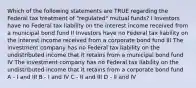 Which of the following statements are TRUE regarding the Federal tax treatment of "regulated" mutual funds? I Investors have no Federal tax liability on the interest income received from a municipal bond fund II Investors have no Federal tax liability on the interest income received from a corporate bond fund III The investment company has no Federal tax liability on the undistributed income that it retains from a municipal bond fund IV The investment company has no Federal tax liability on the undistributed income that it retains from a corporate bond fund A - I and III B - I and IV C - II and III D - II and IV