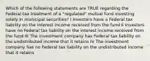 Which of the following statements are TRUE regarding the Federal tax treatment of a "regulated" mutual fund investing solely in municipal securities? I Investors have a Federal tax liability on the interest income received from the fund II Investors have no Federal tax liability on the interest income received from the fund III The investment company has Federal tax liability on the undistributed income that it retains IV The investment company has no Federal tax liability on the undistributed income that it retains