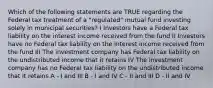 Which of the following statements are TRUE regarding the Federal tax treatment of a "regulated" mutual fund investing solely in municipal securities? I Investors have a Federal tax liability on the interest income received from the fund II Investors have no Federal tax liability on the interest income received from the fund III The investment company has Federal tax liability on the undistributed income that it retains IV The investment company has no Federal tax liability on the undistributed income that it retains A - I and III B - I and IV C - II and III D - II and IV