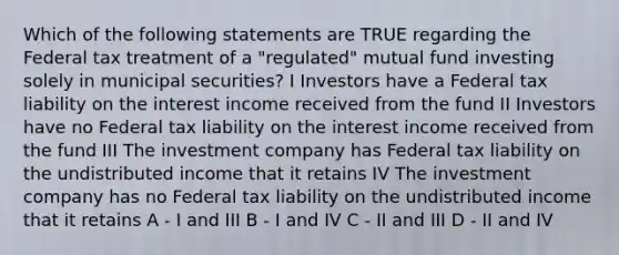 Which of the following statements are TRUE regarding the Federal tax treatment of a "regulated" mutual fund investing solely in municipal securities? I Investors have a Federal tax liability on the interest income received from the fund II Investors have no Federal tax liability on the interest income received from the fund III The investment company has Federal tax liability on the undistributed income that it retains IV The investment company has no Federal tax liability on the undistributed income that it retains A - I and III B - I and IV C - II and III D - II and IV