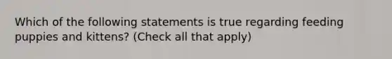 Which of the following statements is true regarding feeding puppies and kittens? (Check all that apply)