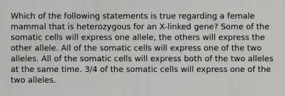 Which of the following statements is true regarding a female mammal that is heterozygous for an X-linked gene? Some of the somatic cells will express one allele, the others will express the other allele. All of the somatic cells will express one of the two alleles. All of the somatic cells will express both of the two alleles at the same time. 3/4 of the somatic cells will express one of the two alleles.