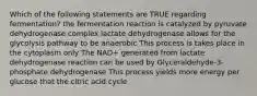 Which of the following statements are TRUE regarding fermentation? the fermentation reaction is catalyzed by pyruvate dehydrogenase complex lactate dehydrogenase allows for the glycolysis pathway to be anaerobic This process is takes place in the cytoplasm only The NAD+ generated from lactate dehydrogenase reaction can be used by Glyceraldehyde-3-phosphate dehydrogenase This process yields more energy per glucose that the citric acid cycle