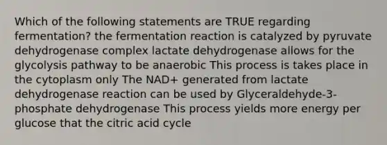 Which of the following statements are TRUE regarding fermentation? the fermentation reaction is catalyzed by pyruvate dehydrogenase complex lactate dehydrogenase allows for the glycolysis pathway to be anaerobic This process is takes place in the cytoplasm only The NAD+ generated from lactate dehydrogenase reaction can be used by Glyceraldehyde-3-phosphate dehydrogenase This process yields more energy per glucose that the citric acid cycle