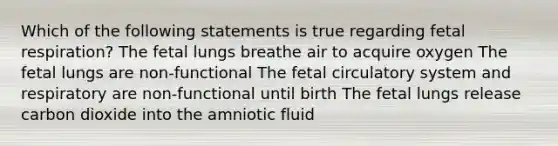 Which of the following statements is true regarding fetal respiration?​ The fetal lungs breathe air to acquire oxygen​ The fetal lungs are non-functional​ The fetal circulatory system and respiratory are non-functional until birth​ The fetal lungs release carbon dioxide into the amniotic fluid​