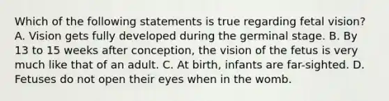 Which of the following statements is true regarding fetal vision? A. Vision gets fully developed during the germinal stage. B. By 13 to 15 weeks after conception, the vision of the fetus is very much like that of an adult. C. At birth, infants are far-sighted. D. Fetuses do not open their eyes when in the womb.