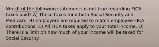 Which of the following statements is not true regarding FICA taxes paid? A) These taxes fund both Social Security and Medicare. B) Employers are required to match employee FICA contributions. C) All FICA taxes apply to your total income. D) There is a limit on how much of your income will be taxed for Social Security.