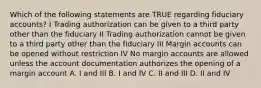 Which of the following statements are TRUE regarding fiduciary accounts? I Trading authorization can be given to a third party other than the fiduciary II Trading authorization cannot be given to a third party other than the fiduciary III Margin accounts can be opened without restriction IV No margin accounts are allowed unless the account documentation authorizes the opening of a margin account A. I and III B. I and IV C. II and III D. II and IV