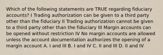 Which of the following statements are TRUE regarding fiduciary accounts? I Trading authorization can be given to a third party other than the fiduciary II Trading authorization cannot be given to a third party other than the fiduciary III Margin accounts can be opened without restriction IV No margin accounts are allowed unless the account documentation authorizes the opening of a margin account A. I and III B. I and IV C. II and III D. II and IV