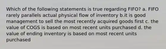 Which of the following statements is true regarding FIFO? a. FIFO rarely parallels actual physical flow of inventory b.it is good management to sell the most recently acquired goods first c. the value of COGS is based on most recent units purchased d. the value of ending inventory is based on most recent units purchased