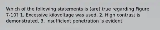 Which of the following statements is (are) true regarding Figure 7-10? 1. Excessive kilovoltage was used. 2. High contrast is demonstrated. 3. Insufficient penetration is evident.