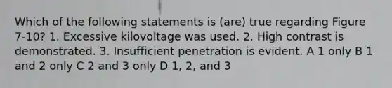 Which of the following statements is (are) true regarding Figure 7-10? 1. Excessive kilovoltage was used. 2. High contrast is demonstrated. 3. Insufficient penetration is evident. A 1 only B 1 and 2 only C 2 and 3 only D 1, 2, and 3