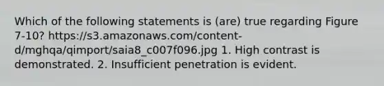 Which of the following statements is (are) true regarding Figure 7-10? https://s3.amazonaws.com/content-d/mghqa/qimport/saia8_c007f096.jpg 1. High contrast is demonstrated. 2. Insufficient penetration is evident.