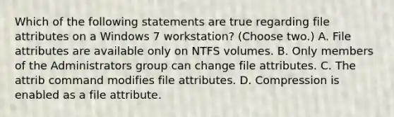 Which of the following statements are true regarding file attributes on a Windows 7 workstation? (Choose two.) A. File attributes are available only on NTFS volumes. B. Only members of the Administrators group can change file attributes. C. The attrib command modifies file attributes. D. Compression is enabled as a file attribute.