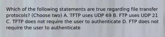 Which of the following statements are true regarding file transfer protocols? (Choose two) A. TFTP uses UDP 69 B. FTP uses UDP 21 C. TFTP does not require the user to authenticate D. FTP does not require the user to authenticate