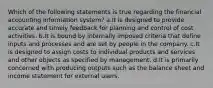 Which of the following statements is true regarding the financial accounting information system? a.It is designed to provide accurate and timely feedback for planning and control of cost activities. b.It is bound by internally imposed criteria that define inputs and processes and are set by people in the company. c.It is designed to assign costs to individual products and services and other objects as specified by management. d.It is primarily concerned with producing outputs such as the balance sheet and income statement for external users.