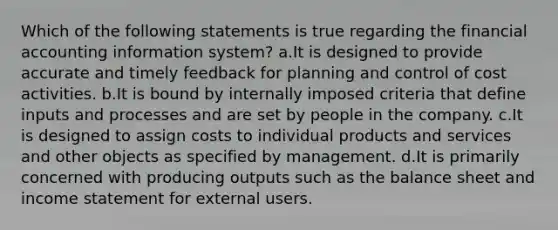 Which of the following statements is true regarding the financial accounting information system? a.It is designed to provide accurate and timely feedback for planning and control of cost activities. b.It is bound by internally imposed criteria that define inputs and processes and are set by people in the company. c.It is designed to assign costs to individual products and services and other objects as specified by management. d.It is primarily concerned with producing outputs such as the balance sheet and income statement for external users.