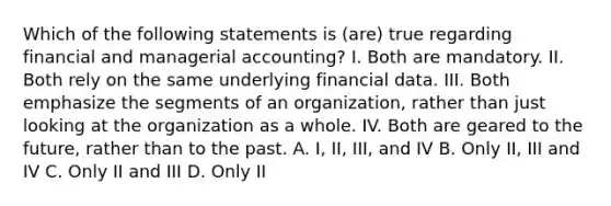 Which of the following statements is (are) true regarding financial and managerial accounting? I. Both are mandatory. II. Both rely on the same underlying financial data. III. Both emphasize the segments of an organization, rather than just looking at the organization as a whole. IV. Both are geared to the future, rather than to the past. A. I, II, III, and IV B. Only II, III and IV C. Only II and III D. Only II